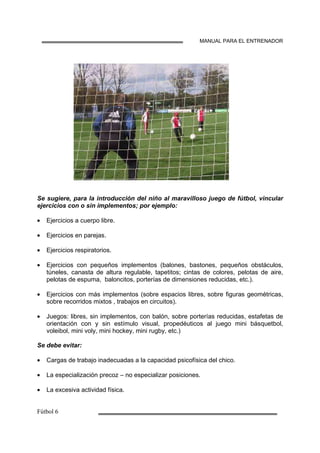 MANUAL PARA EL ENTRENADOR
Se sugiere, para la introducción del niño al maravilloso juego de fútbol, vincular
ejercicios con o sin implementos; por ejemplo:
• Ejercicios a cuerpo libre.
• Ejercicios en parejas.
• Ejercicios respiratorios.
• Ejercicios con pequeños implementos (balones, bastones, pequeños obstáculos,
túneles, canasta de altura regulable, tapetitos; cintas de colores, pelotas de aire,
pelotas de espuma, baloncitos, porterías de dimensiones reducidas, etc.).
• Ejercicios con más implementos (sobre espacios libres, sobre figuras geométricas,
sobre recorridos mixtos , trabajos en circuitos).
• Juegos: libres, sin implementos, con balón, sobre porterías reducidas, estafetas de
orientación con y sin estímulo visual, propedéuticos al juego mini básquetbol,
voleibol, mini voly, mini hockey, mini rugby, etc.)
Se debe evitar:
• Cargas de trabajo inadecuadas a la capacidad psicofísica del chico.
• La especialización precoz – no especializar posiciones.
• La excesiva actividad física.
 