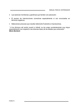 MANUAL PARA EL ENTRENADOR
• Las sesiones monótonas y genéricas que tienden a la saturación.
• El exceso de intervenciones correctivas especialmente si son enunciadas en
términos negativos.
• Selecciones precoces que resultan altamente frustrante e improductivas.
“ A los técnicos del sector juvenil e infantil, se les exige constantemente una mayor
especialización con respecto a las diversas fases de las edades que entrenarán”
Mario Bonfanti
 