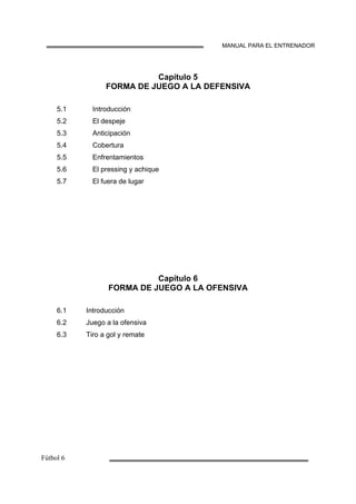 MANUAL PARA EL ENTRENADOR
Capítulo 5
FORMA DE JUEGO A LA DEFENSIVA
5.1
5.2
5.3
5.4
5.5
5.6
5.7
Introducción
El despeje
Anticipación
Cobertura
Enfrentamientos
El pressing y achique
El fuera de lugar
Capítulo 6
FORMA DE JUEGO A LA OFENSIVA
6.1
6.2
6.3
Introducción
Juego a la ofensiva
Tiro a gol y remate
 