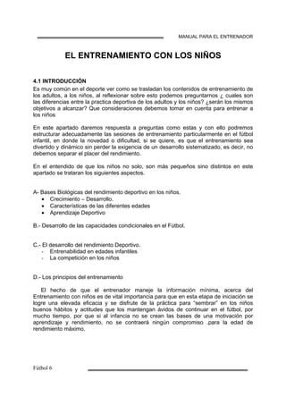 MANUAL PARA EL ENTRENADOR
EL ENTRENAMIENTO CON LOS NIÑOS
4.1 INTRODUCCIÓN
Es muy común en el deporte ver como se trasladan los contenidos de entrenamiento de
los adultos, a los niños, al reflexionar sobre esto podemos preguntarnos ¿ cuales son
las diferencias entre la practica deportiva de los adultos y los niños? ¿serán los mismos
objetivos a alcanzar? Que consideraciones debemos tomar en cuenta para entrenar a
los niños
En este apartado daremos respuesta a preguntas como estas y con ello podremos
estructurar adecuadamente las sesiones de entrenamiento particularmente en el fútbol
infantil, en donde la novedad o dificultad, si se quiere, es que el entrenamiento sea
divertido y dinámico sin perder la exigencia de un desarrollo sistematizado, es decir, no
debemos separar el placer del rendimiento.
En el entendido de que los niños no solo, son más pequeños sino distintos en este
apartado se trataran los siguientes aspectos.
A- Bases Biológicas del rendimiento deportivo en los niños.
• Crecimiento – Desarrollo.
• Características de las diferentes edades
• Aprendizaje Deportivo
B.- Desarrollo de las capacidades condicionales en el Fútbol.
C.- El desarrollo del rendimiento Deportivo.
Entrenabilidad en edades infantiles
La competición en los niños
D.- Los principios del entrenamiento
El hecho de que el entrenador maneje la información mínima, acerca del
Entrenamiento con niños es de vital importancia para que en esta etapa de iniciación se
logre una elevada eficacia y se disfrute de la práctica para “sembrar” en los niños
buenos hábitos y actitudes que los mantengan ávidos de continuar en el fútbol, por
mucho tiempo, por que si al infancia no se crean las bases de una motivación por
aprendizaje y rendimiento, no se contraerá ningún compromiso .para la edad de
rendimiento máximo.
 