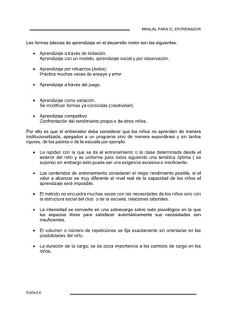 MANUAL PARA EL ENTRENADOR
Las formas básicas de aprendizaje en el desarrollo motor son las siguientes:
• Aprendizaje a través de imitación.
Aprendizaje con un modelo, aprendizaje social y por observación.
• Aprendizaje por refuerzos (éxitos)
Práctica muchas veces de ensayo y error
• Aprendizaje a través del juego.
• Aprendizaje como variación.
Se modifican formas ya conocidas (creatividad)
• Aprendizaje competitivo
Confrontación del rendimiento propio o de otros niños.
Por ello es que el entrenador debe considerar que los niños no aprenden de manera
institucionalizada, apegados a un programa sino de manera espontánea y sin tantos
rigores, de los padres o de la escuela por ejemplo:
• La rapidez con la que se da el entrenamiento o la clase determinada desde el
exterior del niño y es uniforme para todos siguiendo una temática óptima ( se
supone) sin embargo esto puede ser una exigencia excesiva o insuficiente.
• Los contenidos de entrenamiento consideran el mejor rendimiento posible, si el
valor a alcanzar es muy diferente al nivel real de la capacidad de los niños el
aprendizaje será imposible.
• El método no encuadra muchas veces con las necesidades de los niños sino con
la estructura social del club o de la escuela, relaciones laborales.
• La intensidad se convierte en una sobrecarga sobre todo psicológica en la que
los espacios libres para satisfacer automáticamente sus necesidades son
insuficientes.
• El volumen o número de repeticiones se fija exactamente sin orientarse en las
posibilidades del niño.
• La duración de la carga; se da poca importancia a los cambios de carga en los
niños.
 
