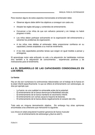 MANUAL PARA EL ENTRENADOR
Para resolver alguno de estos aspectos mencionados el entrenador debe:
• Observar alguno debe definir los objetivos a conseguir con cada uno.
• Adoptar las reglas del juego y contenidos de entrenamiento.
• Convencer a los niños de que son esfuerzo personal y sin trabajo no habrá
progreso ni éxito.
• Los niños deben participar activamente en la organización del entrenamiento y
solventar los problemas de organización.
• A los niños mas débiles el entrenador debe proporcionar confianza en su
capacidad y tareas aceptadas a su nivel de rendimiento.
• A los más capacitados ponerles tareas que exigen en igual medida a pensar y
arriesgarse.
El aprendizaje motor esta enfocado no solo a la adquisición de habilidades motrices
sino también a la adquisición de conocimientos , experiencias positivas y de
motivaciones para el rendimiento.
4.4 EL DESARROLLO DE LAS CAPACIDADES CONDICIONALES EN
LOS NIÑOS.
La fuerza
Hoy en día son numerosos la controversias relacionadas con el trabajo de la fuerza en
la edad infantil específicamente lo que se refiere al entrenamiento con sobrecargas, se
dice por ejemplo que:
La fuerza, es una cualidad no entrenable antes de la pubertad.
El entrenamiento de la fuerza disminuye la flexibilidad articular.
El entrenamiento de la fuerza mantiene el crecimiento infantil.
El entrenamiento con comas causa la mayoría de lesiones.
El entrenamiento de la fuerza afecta negativamente el corazón del niño.
Todo esto en ninguna demostración objetiva. Sin embargo hoy otras opiniones
encontradas a los anteriores que mencionen lo siguiente:
Los chicos en edad prepuberal muestran ganancia de fuerza muscular
con el entrenamiento de sobrecarga (¿Qué es esto?).
 