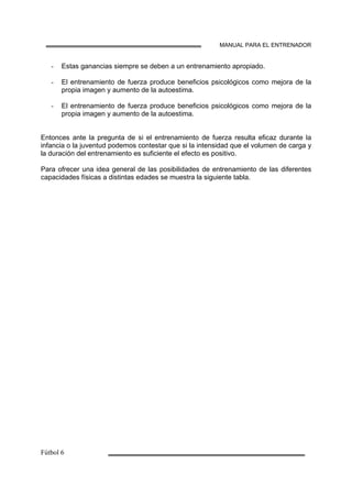 MANUAL PARA EL ENTRENADOR
Estas ganancias siempre se deben a un entrenamiento apropiado.
El entrenamiento de fuerza produce beneficios psicológicos como mejora de la
propia imagen y aumento de la autoestima.
El entrenamiento de fuerza produce beneficios psicológicos como mejora de la
propia imagen y aumento de la autoestima.
Entonces ante la pregunta de si el entrenamiento de fuerza resulta eficaz durante la
infancia o la juventud podemos contestar que si la intensidad que el volumen de carga y
la duración del entrenamiento es suficiente el efecto es positivo.
Para ofrecer una idea general de las posibilidades de entrenamiento de las diferentes
capacidades físicas a distintas edades se muestra la siguiente tabla.
 