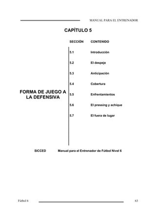 CAPÍTULO 5
SECCIÓN CONTENIDO
5.1 Introducción
5.2 El despeje
FORMA DE JUEGO A
LA DEFENSIVA
5.3
5.4
5.5
5.6
5.7
Anticipación
Cobertura
Enfrentamientos
El pressing y achique
El fuera de lugar
SICCED Manual para el Entrenador de Fútbol Nivel 6
 