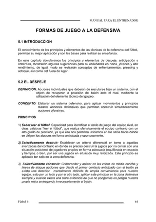 FORMAS DE JUEGO A LA DEFENSIVA
5.1 INTRODUCCIÓN
El conocimiento de los principios y elementos de las técnicas de la defensiva del fútbol,
permiten su mejor aplicación y son las bases para realizar su enseñanza.
En este capítulo abordaremos los principios y elementos de despeje, anticipación y
cobertura, mostrando algunas sugerencias para su enseñanza en niños, jóvenes y alto
rendimiento, de igual modo se revisarán conceptos de enfrentamientos, pressing y
achique, así como del fuera de lugar.
5.2 EL DESPEJE
DEFINICIÓN: Acciones individuales que deberán de ejecutarse bajo un sistema, con el
objeto de recuperar la posesión del balón ante el rival, mediante la
utilización del elemento técnico del golpeo.
CONCEPTO: Elaborar un sistema defensivo, para aplicar movimientos y principios
durante acciones defensivas que permitan construir simultáneamente
acciones ofensivas.
PRINCIPIOS
1) Saber leer el fútbol: Capacidad para identificar el estilo de juego del equipo rival, en
otras palabras “leer el fútbol”, que realiza ofensivamente el equipo contrario con un
alto grado de precisión, ya que ello nos permitirá ubicarnos en los sitios hacia donde
se dirigen los ataques en forma anticipada y oportunamente.
2) Selectivamente destruir: Establecer un criterio diferencial en torno a aquellas
avanzadas del contrario en donde es preciso destruir la jugada por no contar con una
situación posicional de jugadores propios en forma adecuada (equilibrada en espacio
y tiempo), o bien, por ser una jugada en situación muy reforzada. Este principio es
aplicado tan solo en la zona defensiva.
3) Selectivamente construir: Comprender y aplicar en las zonas de media cancha y
líneas de ataque acciones que desde el primer contacto anticipado con el balón ya
exista una dirección mentalmente definida de amplia conveniencia para nuestro
equipo, esto por un lado y por el otro lado, aplicar este principio en la zona defensiva
siempre y cuando exista una clara evidencia de que no pongamos en peligro nuestra
propia meta arriesgando innecesariamente el balón.
 