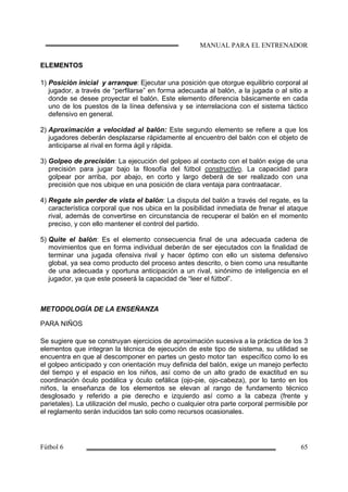 ELEMENTOS
1) Posición inicial y arranque: Ejecutar una posición que otorgue equilibrio corporal al
jugador, a través de “perfilarse” en forma adecuada al balón, a la jugada o al sitio a
donde se desee proyectar el balón. Este elemento diferencia básicamente en cada
uno de los puestos de la línea defensiva y se interrelaciona con el sistema táctico
defensivo en general.
2) Aproximación a velocidad al balón: Este segundo elemento se refiere a que los
jugadores deberán desplazarse rápidamente al encuentro del balón con el objeto de
anticiparse al rival en forma ágil y rápida.
3) Golpeo de precisión: La ejecución del golpeo al contacto con el balón exige de una
precisión para jugar bajo la filosofía del fútbol constructivo. La capacidad para
golpear por arriba, por abajo, en corto y largo deberá de ser realizado con una
precisión que nos ubique en una posición de clara ventaja para contraatacar.
4) Regate sin perder de vista el balón: La disputa del balón a través del regate, es la
característica corporal que nos ubica en la posibilidad inmediata de frenar el ataque
rival, además de convertirse en circunstancia de recuperar el balón en el momento
preciso, y con ello mantener el control del partido.
5) Quite el balón: Es el elemento consecuencia final de una adecuada cadena de
movimientos que en forma individual deberán de ser ejecutados con la finalidad de
terminar una jugada ofensiva rival y hacer óptimo con ello un sistema defensivo
global, ya sea como producto del proceso antes descrito, o bien como una resultante
de una adecuada y oportuna anticipación a un rival, sinónimo de inteligencia en el
jugador, ya que este poseerá la capacidad de “leer el fútbol”.
METODOLOGÍA DE LA ENSEÑANZA
PARA NIÑOS
Se sugiere que se construyan ejercicios de aproximación sucesiva a la práctica de los 3
elementos que integran la técnica de ejecución de este tipo de sistema, su utilidad se
encuentra en que al descomponer en partes un gesto motor tan específico como lo es
el golpeo anticipado y con orientación muy definida del balón, exige un manejo perfecto
del tiempo y el espacio en los niños, así como de un alto grado de exactitud en su
coordinación óculo podálica y óculo cefálica (ojo-pie, ojo-cabeza), por lo tanto en los
niños, la enseñanza de los elementos se elevan al rango de fundamento técnico
desglosado y referido a pie derecho e izquierdo así como a la cabeza (frente y
parietales). La utilización del muslo, pecho o cualquier otra parte corporal permisible por
el reglamento serán inducidos tan solo como recursos ocasionales.
 