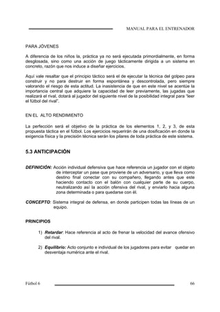 PARA JÓVENES
A diferencia de los niños la, práctica ya no será ejecutada primordialmente, en forma
desglosada, sino como una acción de juego tácticamente dirigida a un sistema en
concreto, razón que nos induce a diseñar ejercicios.
Aquí vale resaltar que el principio táctico será el de ejecutar la técnica del golpeo para
construir y no para destruir en forma espontánea y descontrolada, pero siempre
valorando el riesgo de esta actitud. La inasistencia de que en este nivel se acentúe la
importancia central que adquiere la capacidad de leer previamente, las jugadas que
realizará el rival, dotará al jugador del siguiente nivel de la posibilidad integral para “leer
el fútbol del rival”.
EN EL ALTO RENDIMIENTO
La perfección será el objetivo de la práctica de los elementos 1, 2, y 3, de esta
propuesta táctica en el fútbol. Los ejercicios requerirán de una dosificación en donde la
exigencia física y la precisión técnica serán los pilares de toda práctica de este sistema.
5.3 ANTICIPACIÓN
DEFINICIÓN: Acción individual defensiva que hace referencia un jugador con el objeto
de interceptar un pase que proviene de un adversario, y que lleva como
destino final conectar con su compañero, llegando antes que este
haciendo contacto con el balón con cualquier parte de su cuerpo,
neutralizando así la acción ofensiva del rival, y enviarlo hacia alguna
zona determinada o para quedarse con él.
CONCEPTO: Sistema integral de defensa, en donde participen todas las líneas de un
equipo.
PRINCIPIOS
1) Retardar: Hace referencia al acto de frenar la velocidad del avance ofensivo
del rival.
2) Equilibrio: Acto conjunto e individual de los jugadores para evitar quedar en
desventaja numérica ante el rival.
 
