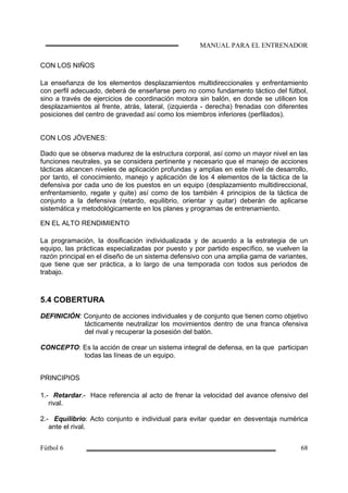 CON LOS NIÑOS
La enseñanza de los elementos desplazamientos multidireccionales y enfrentamiento
con perfil adecuado, deberá de enseñarse pero no como fundamento táctico del fútbol,
sino a través de ejercicios de coordinación motora sin balón, en donde se utilicen los
desplazamientos al frente, atrás, lateral, (izquierda - derecha) frenadas con diferentes
posiciones del centro de gravedad así como los miembros inferiores (perfilados).
CON LOS JÓVENES:
Dado que se observa madurez de la estructura corporal, así como un mayor nivel en las
funciones neutrales, ya se considera pertinente y necesario que el manejo de acciones
tácticas alcancen niveles de aplicación profundas y amplias en este nivel de desarrollo,
por tanto, el conocimiento, manejo y aplicación de los 4 elementos de la táctica de la
defensiva por cada uno de los puestos en un equipo (desplazamiento multidireccional,
enfrentamiento, regate y quite) así como de los también 4 principios de la táctica de
conjunto a la defensiva (retardo, equilibrio, orientar y quitar) deberán de aplicarse
sistemática y metodológicamente en los planes y programas de entrenamiento.
EN EL ALTO RENDIMIENTO
La programación, la dosificación individualizada y de acuerdo a la estrategia de un
equipo, las prácticas especializadas por puesto y por partido específico, se vuelven la
razón principal en el diseño de un sistema defensivo con una amplia gama de variantes,
que tiene que ser práctica, a lo largo de una temporada con todos sus periodos de
trabajo.
5.4 COBERTURA
DEFINICIÓN: Conjunto de acciones individuales y de conjunto que tienen como objetivo
tácticamente neutralizar los movimientos dentro de una franca ofensiva
del rival y recuperar la posesión del balón.
CONCEPTO: Es la acción de crear un sistema integral de defensa, en la que participan
todas las líneas de un equipo.
PRINCIPIOS
1.- Retardar.- Hace referencia al acto de frenar la velocidad del avance ofensivo del
rival.
2.- Equilibrio: Acto conjunto e individual para evitar quedar en desventaja numérica
ante el rival.
 