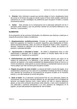 3.- Orientar: Acto individual o grupal que permite obligar al rival a desplazarse hacia
las zonas en el terreno de juego en donde cause el menor daño posible, además de
colocarnos en un sitio estratégico de preferencia para recuperar el balón a nuestra
conveniencia táctica.
4.- Quitar: Este principio es la consecuencia de la adecuada aplicación de los 3
principios arriba citados y que nos permiten cambiar de una táctica defensiva a una
ofensiva. ( reconversión)
ELEMENTOS
Es la progresión de las acciones individuales a la defensiva que obstruye y destruye un
conjunto de acciones rivales a la defensiva.
1.- Desplazamientos multidireccionales: Consiste en desarrollar la capacidad en
todos los jugadores sin importar su posición específica, para desplazarse al frente,
lateral (izquierda-derecha), atrás, así como en diagonal al frente y atrás, izquierda y
derecha, mediante la utilización de la técnica de perfiles y fildeo, de acuerdo a la
posición y velocidad del balón.
2.- Aproximación a velocidad al balón: Se refiere a desplazarse hacia un sitio
determinado a velocidad, con el objeto de realizar un frenado rápido ante el rival,
ocasionando un “retardo en su evolución”
3.- Enfrentamiento con perfil adecuado: Es el elemento técnico que sigue en la
cadena de evoluciones a la defensiva y que permite colocar el cuerpo en una
posición de balance y de amplia posibilidad de desplazamiento frente al rival en un
mínimo de distancia, obstruyendo su avance ofensivo y orientándolo hacia la zona de
menos peligro que más conviene para recuperar el balón.
4.- Regate sin perder de vista el balón: La disputa del balón a través del regate, es la
característica corporal que nos ubica en la posibilidad inmediata de frenar el ataque
rival, además de convertirse en circunstancia de recuperar el balón en el momento
preciso, y con ello mantener el control del partido.
5.- Quite el balón: Es el elemento consecuencial final de una adecuada cadena de
movimientos que en forma individual deberán de ser ejecutados con la finalidad de
terminar una jugada ofensiva rival y hacer óptimo con ello un sistema defensivo
global, ya sea como producto del proceso antes descrito, o bien como resultante de
una adecuada y oportuna anticipación a un rival, sinónimo de inteligencia en el
jugador, ya que este poseerá la capacidad de “leer el fútbol”.
 