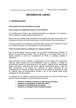MANUAL PARA EL ENTRENADOR
SISTEMAS DE JUEGO
1.1 INTRODUCCIÓN
Innovaciones Tácticas del Sistema de juego
Como surge una modificación táctica en los sistemas?
Las modificaciones tácticas son cambios posicionales de jugadores. De atacante a
medio campista, de medio campista a defensor, etc.
Ninguna de las modificaciones puntuales de los sistemas de juego, reconocidas como
innovaciones tácticas, han sido producidas en un solo momento y por un solo equipo.
A muchos equipos se le atribuye la innovación táctica porque han conseguido a través
de su sistema de juego y su funcionalidad, sus éxitos deportivos.
Toda innovación táctica es atribuida a los equipos exitosos.
Pero muchos equipos, antes de estos, han propuesto modificaciones similares sin
obtener el reconocimiento popular. Esto se debe que si la novedad táctica que un
equipo presenta, no tiene por consecuencia el triunfo, no consigue adeptos ni
seguidores.
Cada innovación que se presenta, es precedida por varios equipos con anterioridad.
Entonces quiero señalar que toda modificación exige un proceso, en donde los
entrenadores analizan el funcionamiento de su equipo y determinan las necesidades
tácticas ofensivas o defensivas del mismo. Algunos entrenadores llevan a cabo sus
ideas innovadoras y los equipos que conducen no logran trascender en sus
competencias, sin embargo, en algún momento el nuevo sistema se presenta con éxito
en cualquier Copa de reconocimiento mundial, y es en ese instante donde queda
establecida la innovación táctica.
La evolución de los distintos dispositivos tácticos desde los inicios del fútbol como
deporte hasta la actualidad, nos ofrece distintas tendencias:
• tendencia a reforzar la defensa en detrimento del ataque
• tendencia a monopolizar el centro del campo
• tendencia a la flexibilización posicional
• tendencia a conseguir menor cantidad de goles
 