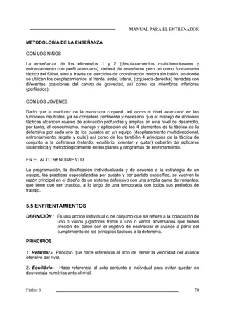 METODOLOGÍA DE LA ENSEÑANZA
CON LOS NIÑOS
La enseñanza de los elementos 1 y 2 (desplazamientos multidireccionales y
enfrentamiento con perfil adecuado), deberá de enseñarse pero no como fundamento
táctico del fútbol, sino a través de ejercicios de coordinación motora sin balón, en donde
se utilicen los desplazamientos al frente, atrás, lateral, (izquierda-derecha) frenadas con
diferentes posiciones del centro de gravedad, así como los miembros inferiores
(perfilados).
CON LOS JÓVENES
Dado que la madurez de la estructura corporal, así como el nivel alcanzado en las
funciones neutrales, ya se considera pertinente y necesario que el manejo de acciones
tácticas alcancen niveles de aplicación profundas y amplias en este nivel de desarrollo,
por tanto, el conocimiento, manejo y aplicación de los 4 elementos de la táctica de la
defensiva por cada uno de los puestos en un equipo (desplazamiento multidireccional,
enfrentamiento, regate y quite) así como de los también 4 principios de la táctica de
conjunto a la defensiva (retardo, equilibrio, orientar y quitar) deberán de aplicarse
sistemática y metodológicamente en los planes y programas de entrenamiento.
EN EL ALTO RENDIMIENTO
La programación, la dosificación individualizada y de acuerdo a la estrategia de un
equipo, las practicas especializadas por puesto y por partido específico, se vuelven la
razón principal en el diseño de un sistema defensivo con una amplia gama de variantes,
que tiene que ser practica, a lo largo de una temporada con todos sus períodos de
trabajo.
5.5 ENFRENTAMIENTOS
DEFINICIÓN : Es una acción individual o de conjunto que se refiere a la colocación de
uno o varios jugadores frente a uno o varios adversarios que tienen
presión del balón con el objetivo de neutralizar el avance a partir del
cumplimiento de los principios tácticos a la defensiva.
PRINCIPIOS
1. Retardar.- Principio que hace referencia al acto de frenar la velocidad del avance
ofensivo del rival.
2. Equilibrio.- Hace referencia al acto conjunto e individual para evitar quedar en
desventaja numérica ante el rival.
 