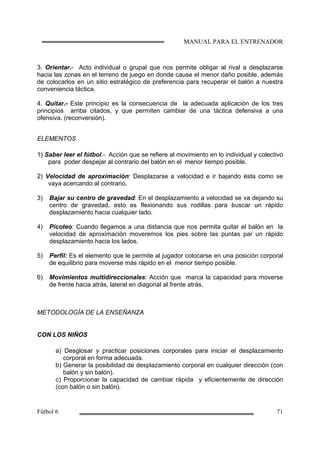 3. Orientar.- Acto individual o grupal que nos permite obligar al rival a desplazarse
hacia las zonas en el terreno de juego en donde cause el menor daño posible, además
de colocarlos en un sitio estratégico de preferencia para recuperar el balón a nuestra
conveniencia táctica.
4. Quitar.- Este principio es la consecuencia de la adecuada aplicación de los tres
principios arriba citados, y que permiten cambiar de una táctica defensiva a una
ofensiva. (reconversión).
ELEMENTOS
1) Saber leer el fútbol.- Acción que se refiere al movimiento en lo individual y colectivo
para poder despejar al contrario del balón en el menor tiempo posible.
2) Velocidad de aproximación: Desplazarse a velocidad e ir bajando ésta como se
vaya acercando al contrario.
3) Bajar su centro de gravedad: En el desplazamiento a velocidad se va dejando su
centro de gravedad, esto es flexionando sus rodillas para buscar un rápido
desplazamiento hacia cualquier lado.
4) Picoteo: Cuando llegamos a una distancia que nos permita quitar el balón en la
velocidad de aproximación moveremos los pies sobre las puntas par un rápido
desplazamiento hacia los lados.
5) Perfil: Es el elemento que le permite al jugador colocarse en una posición corporal
de equilibrio para moverse más rápido en el menor tiempo posible.
6) Movimientos multidireccionales: Acción que marca la capacidad para moverse
de frente hacia atrás, lateral en diagonal al frente atrás.
METODOLOGÍA DE LA ENSEÑANZA
CON LOS NIÑOS
a) Desglosar y practicar posiciones corporales para iniciar el desplazamiento
corporal en forma adecuada.
b) Generar la posibilidad de desplazamiento corporal en cualquier dirección (con
balón y sin balón).
c) Proporcionar la capacidad de cambiar rápida y eficientemente de dirección
(con balón o sin balón).
 