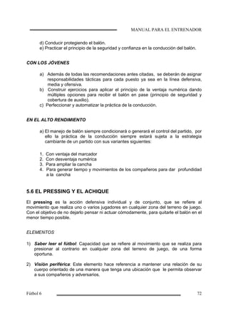 d) Conducir protegiendo el balón.
e) Practicar el principio de la seguridad y confianza en la conducción del balón.
CON LOS JÓVENES
a) Además de todas las recomendaciones antes citadas, se deberán de asignar
responsabilidades tácticas para cada puesto ya sea en la línea defensiva,
media y ofensiva.
b) Construir ejercicios para aplicar el principio de la ventaja numérica dando
múltiples opciones para recibir el balón en pase (principio de seguridad y
cobertura de auxilio).
c) Perfeccionar y automatizar la práctica de la conducción.
EN EL ALTO RENDIMIENTO
a) El manejo de balón siempre condicionará o generará el control del partido, por
ello la práctica de la conducción siempre estará sujeta a la estrategia
cambiante de un partido con sus variantes siguientes:
1. Con ventaja del marcador
2. Con desventaja numérica
3. Para ampliar la cancha
4. Para generar tiempo y movimientos de los compañeros para dar profundidad
a la cancha
5.6 EL PRESSING Y EL ACHIQUE
El pressing es la acción defensiva individual y de conjunto, que se refiere al
movimiento que realiza uno o varios jugadores en cualquier zona del terreno de juego.
Con el objetivo de no dejarlo pensar ni actuar cómodamente, para quitarle el balón en el
menor tiempo posible.
ELEMENTOS
1) Saber leer el fútbol: Capacidad que se refiere al movimiento que se realiza para
presionar al contrario en cualquier zona del terreno de juego, de una forma
oportuna.
2) Visión periférica: Este elemento hace referencia a mantener una relación de su
cuerpo orientado de una manera que tenga una ubicación que le permita observar
a sus compañeros y adversarios.
 