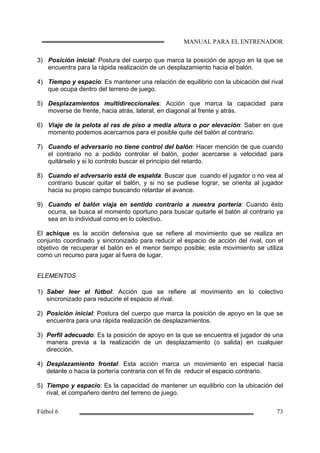 3) Posición inicial: Postura del cuerpo que marca la posición de apoyo en la que se
encuentra para la rápida realización de un desplazamiento hacia el balón.
4) Tiempo y espacio: Es mantener una relación de equilibrio con la ubicación del rival
que ocupa dentro del terreno de juego.
5) Desplazamientos multidireccionales: Acción que marca la capacidad para
moverse de frente, hacia atrás, lateral, en diagonal al frente y atrás.
6) Viaje de la pelota al ras de piso a media altura o por elevación: Saber en que
momento podemos acercarnos para el posible quite del balón al contrario.
7) Cuando el adversario no tiene control del balón: Hacer mención de que cuando
el contrario no a podido controlar el balón, poder acercarse a velocidad para
quitárselo y si lo controlo buscar el principio del retardo.
8) Cuando el adversario está de espalda: Buscar que cuando el jugador o no vea al
contrario buscar quitar el balón, y si no se pudiese lograr, se orienta al jugador
hacia su propio campo buscando retardar el avance.
9) Cuando el balón viaja en sentido contrario a nuestra portería: Cuando ésto
ocurra, se busca el momento oportuno para buscar quitarle el balón al contrario ya
sea en lo individual como en lo colectivo.
El achique es la acción defensiva que se refiere al movimiento que se realiza en
conjunto coordinado y sincronizado para reducir el espacio de acción del rival, con el
objetivo de recuperar el balón en el menor tiempo posible; este movimiento se utiliza
como un recurso para jugar al fuera de lugar.
ELEMENTOS
1) Saber leer el fútbol: Acción que se refiere al movimiento en lo colectivo
sincronizado para reducirle el espacio al rival.
2) Posición inicial: Postura del cuerpo que marca la posición de apoyo en la que se
encuentra para una rápida realización de desplazamientos.
3) Perfil adecuado: Es la posición de apoyo en la que se encuentra el jugador de una
manera previa a la realización de un desplazamiento (o salida) en cualquier
dirección.
4) Desplazamiento frontal: Esta acción marca un movimiento en especial hacia
delante o hacia la portería contraria con el fin de reducir el espacio contrario.
5) Tiempo y espacio: Es la capacidad de mantener un equilibrio con la ubicación del
rival, el compañero dentro del terreno de juego.
 