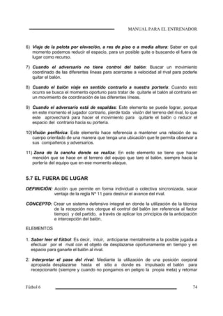 6) Viaje de la pelota por elevación, a ras de piso o a media altura: Saber en qué
momento podemos reducir el espacio, para un posible quite o buscando el fuera de
lugar como recurso.
7) Cuando el adversario no tiene control del balón: Buscar un movimiento
coordinado de las diferentes líneas para acercarse a velocidad al rival para poderle
quitar el balón.
8) Cuando el balón viaje en sentido contrario a nuestra portería: Cuando esto
ocurra se busca el momento oportuno para tratar de quitarle el balón al contrario en
un movimiento de coordinación de las diferentes líneas.
9) Cuando el adversario está de espaldas: Este elemento se puede lograr, porque
en este momento el jugador contrario, pierde toda visión del terreno del rival, lo que
este aprovechará para hacer el movimiento para quitarle el balón o reducir el
espacio del contrario hacia su portería.
10)Visión periférica: Este elemento hace referencia a mantener una relación de su
cuerpo orientado de una manera que tenga una ubicación que le permita observar a
sus compañeros y adversarios.
11) Zona de la cancha donde se realiza: En este elemento se tiene que hacer
mención que se hace en el terreno del equipo que tare el balón, siempre hacia la
portería del equipo que en ese momento ataque.
5.7 EL FUERA DE LUGAR
DEFINICIÓN: Acción que permite en forma individual o colectiva sincronizada, sacar
ventaja de la regla Nº 11 para destruir el avance del rival.
CONCEPTO: Crear un sistema defensivo integral en donde la utilización de la técnica
de la recepción nos otorgue el control del balón (en referencia al factor
tiempo) y del partido, a través de aplicar los principios de la anticipación
e intercepción del balón.
ELEMENTOS
1. Saber leer el fútbol: Es decir, intuir, anticiparse mentalmente a la posible jugada a
efectuar por el rival con el objeto de desplazarse oportunamente en tiempo y en
espacio para ganarle el balón al rival.
2. Interpretar el pase del rival: Mediante la utilización de una posición corporal
apropiada desplazarse hasta el sitio a donde es impulsado el balón para
recepcionarlo (siempre y cuando no pongamos en peligro la propia meta) y retomar
 