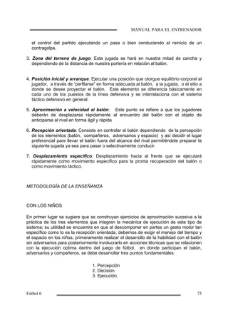 el control del partido ejecutando un pase o bien conduciendo el reinicio de un
contragolpe.
3. Zona del terreno de juego: Esta jugada se hará en nuestra mitad de cancha y
dependiendo de la distancia de nuestra portería en relación al balón.
4. Posición inicial y arranque: Ejecutar una posición que otorgue equilibrio corporal al
jugador, a través de “perfilarse” en forma adecuada al balón, a la jugada, o el sitio a
donde se desee proyectar el balón. Este elemento se diferencia básicamente en
cada uno de los puestos de la línea defensiva y se interrelaciona con el sistema
táctico defensivo en general.
5. Aproximación a velocidad al balón: Este punto se refiere a que los jugadores
deberán de desplazarse rápidamente al encuentro del balón con el objeto de
anticiparse al rival en forma ágil y rápida
6. Recepción orientada: Consiste en controlar el balón dependiendo de la percepción
de los elementos (balón, compañeros, adversarios y espacio) y así decidir el lugar
preferencial para llevar el balón fuera del alcance del rival permitiéndole preparar la
siguiente jugada ya sea para pasar o selectivamente conducir.
7. Desplazamiento específico: Desplazamiento hacia al frente que se ejecutará
rápidamente como movimiento específico para la pronta recuperación del balón o
como movimiento táctico.
METODOLOGÍA DE LA ENSEÑANZA
CON LOS NIÑOS
En primer lugar se sugiere que se construyan ejercicios de aproximación sucesiva a la
práctica de los tres elementos que integran la mecánica de ejecución de este tipo de
sistema; su utilidad se encuentra en que al descomponer en partes un gesto motor tan
específico como lo es la recepción orientada, debemos de exigir el manejo del tiempo y
el espacio en los niños, primeramente realizar el desarrollo de la habilidad con el balón
sin adversarios para posteriormente involucrarlo en acciones técnicas que se relacionen
con la ejecución optima dentro del juego de fútbol, en donde participan el balón,
adversarios y compañeros, se debe desarrollar tres puntos fundamentales:
1. Percepción
2. Decisión
3. Ejecución.
 