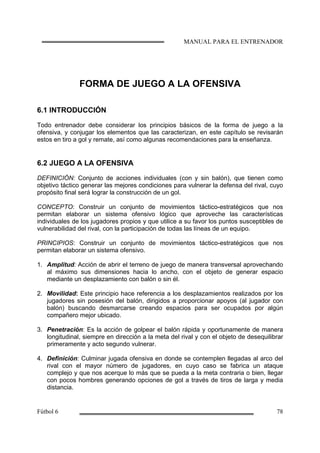 FORMA DE JUEGO A LA OFENSIVA
6.1 INTRODUCCIÓN
Todo entrenador debe considerar los principios básicos de la forma de juego a la
ofensiva, y conjugar los elementos que las caracterizan, en este capítulo se revisarán
estos en tiro a gol y remate, así como algunas recomendaciones para la enseñanza.
6.2 JUEGO A LA OFENSIVA
DEFINICIÓN: Conjunto de acciones individuales (con y sin balón), que tienen como
objetivo táctico generar las mejores condiciones para vulnerar la defensa del rival, cuyo
propósito final será lograr la construcción de un gol.
CONCEPTO: Construir un conjunto de movimientos táctico-estratégicos que nos
permitan elaborar un sistema ofensivo lógico que aproveche las características
individuales de los jugadores propios y que utilice a su favor los puntos susceptibles de
vulnerabilidad del rival, con la participación de todas las líneas de un equipo.
PRINCIPIOS: Construir un conjunto de movimientos táctico-estratégicos que nos
permitan elaborar un sistema ofensivo.
1. Amplitud: Acción de abrir el terreno de juego de manera transversal aprovechando
al máximo sus dimensiones hacia lo ancho, con el objeto de generar espacio
mediante un desplazamiento con balón o sin él.
2. Movilidad: Este principio hace referencia a los desplazamientos realizados por los
jugadores sin posesión del balón, dirigidos a proporcionar apoyos (al jugador con
balón) buscando desmarcarse creando espacios para ser ocupados por algún
compañero mejor ubicado.
3. Penetración: Es la acción de golpear el balón rápida y oportunamente de manera
longitudinal, siempre en dirección a la meta del rival y con el objeto de desequilibrar
primeramente y acto segundo vulnerar.
4. Definición: Culminar jugada ofensiva en donde se contemplen llegadas al arco del
rival con el mayor número de jugadores, en cuyo caso se fabrica un ataque
complejo y que nos acerque lo más que se pueda a la meta contraria o bien, llegar
con pocos hombres generando opciones de gol a través de tiros de larga y media
distancia.
 