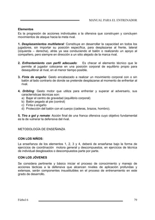 Elementos
Es la progresión de acciones individuales a la ofensiva que construyen y concluyen
movimientos de ataque hacia la meta rival.
1. Desplazamientos multilateral: Constituye en desarrollar la capacidad en todos los
jugadores, sin importar su posición específica, para desplazarse al frente, lateral
(izquierda – derecha), atrás ya sea conduciendo el balón o realizando un apoyo al
compañero, pero siempre en dirección a un sitio alejado de la marca rival.
2. Enfrentamiento con perfil adecuado: Es checar el elemento técnico que le
permite al jugador colocarse en una posición corporal de equilibrio propio para
desequilibrar al rival, en el menor tiempo posible.
3. Finta de engaño: Gesto encabezado a realizar un movimiento corporal con o sin
balón al lado contrario de donde se pretende desplazarse al momento de enfrentar al
rival.
4. Dribling: Gesto motor que utiliza para enfrentar y superar al adversario, sus
características técnicas son:
a) Bajar el centro de gravedad (equilibrio corporal)
b) Balón pegado al pie (control)
c) Finta o engaño
d) Protección del balón con el cuerpo (caderas, brazos, hombro).
5. Tiro a gol y remate: Acción final de una franca ofensiva cuyo objetivo fundamental
es la de vulnerar la defensiva del rival.
METODOLOGÍA DE ENSEÑANZA
CON LOS NIÑOS:
La enseñanza de los elementos 1, 2, 3 y 4, deberá de enseñarse bajo la forma de
ejercicios de coordinación motora general y descompuestos, en ejercicios de técnica
de individual desglosados o descompuestos parte por parte.
CON LOS JÓVENES
Se considera pertinente y básico iniciar el proceso de conocimiento y manejo de
acciones tácticas a la defensiva que alcancen niveles de aplicación profundas y
extensas, serán componentes insustituibles en el proceso de entrenamiento en este
grado de desarrollo.
 