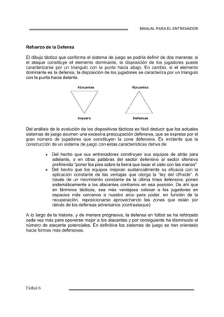 MANUAL PARA EL ENTRENADOR
Refuerzo de la Defensa
El dibujo táctico que conforma el sistema de juego se podría definir de dos maneras: si
el ataque constituye el elemento dominante, la disposición de los jugadores puede
caracterizarse por un triangulo con la punta hacia abajo. En cambio, si el elemento
dominante es la defensa, la disposición de los jugadores se caracteriza por un triangulo
con la punta hacia delante.
Del análisis de la evolución de los dispositivos tácticos es fácil deducir que los actuales
sistemas de juego asumen una excesiva preocupación defensiva, que se expresa por el
gran número de jugadores que constituyen la zona defensiva. Es evidente que la
construcción de un sistema de juego con estas características deriva de:
• Del hecho que sus entrenadores construyen sus equipos de atrás para
adelante, o en otras palabras del sector defensivo al sector ofensivo
prefiriendo “poner los pies sobre la tierra que tocar el cielo con las manos”
• Del hecho que los equipos mejoran sustancialmente su eficacia con la
aplicación constante de las ventajas que otorga la “ley del off-side”. A
través de un movimiento constante de la última línea defensiva, ponen
sistemáticamente a los atacantes contrarios en esa posición. De ahí que
en términos tácticos, sea más ventajoso colocar a los jugadores en
espacios más cercanos a nuestro arco para poder, en función de la
recuperación, reposicionarse aprovechando las zonas que están por
detrás de los defensas adversarios (contraataque)
A lo largo de la historia, y de manera progresiva, la defensa en fútbol se ha reforzado
cada vez más para oponerse mejor a los atacantes y por consiguiente ha disminuido el
número de atacante potenciales. En definitiva los sistemas de juego se han orientado
hacia formas más defensivas.
 
