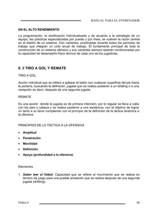 EN EL ALTO RENDIMIENTO
La programación, la dosificación individualizada y de acuerdo a la estrategia de un
equipo, las prácticas especializadas por puesto y por línea, se vuelven la razón central
en el diseño de un sistema. Con variantes, practicadas durante todos los períodos de
trabajo que integran un ciclo anual de trabajo. El fundamento principal de toda la
construcción de un sistema ofensivo y sus variantes siempre estarán condicionadas por
la capacidad de desempeño físico técnico de cada uno de los jugadores.
6. 3 TIRO A GOL Y REMATE
TIRO A GOL
Acción individual que se refiere a golpear el balón con cualquier superficie del pie hacia
la portería, buscando la definición, jugada que se realiza posterior a un dribling o a una
recepción es decir, después de una segunda jugada.
REMATE
Es una acción donde la jugada es de primera intención; por lo regular se lleva a cabo
con los pies o cabeza y se realiza posterior a una asistencia, con el objetivo de lograr
un tanto a su favor cumpliendo con el principio de la definición de la táctica dinámica a
la ofensiva.
PRINCIPIOS DE LA TÁCTICA A LA OFENSIVA
• Amplitud
• Penetración
• Movilidad
• Definición
• Apoyo (profundidad a la ofensiva)
Elementos
1. Saber leer el fútbol: Capacidad que se refiere al movimiento que se realiza en
terreno de juego para una posible anotación que se realiza después de una segunda
jugada (dribling).
 