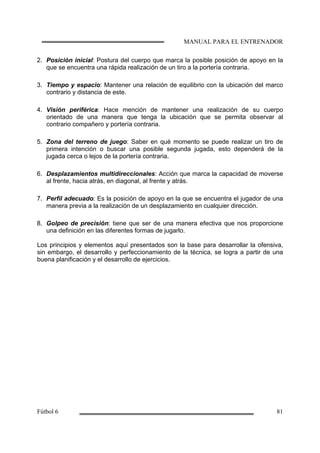 2. Posición inicial: Postura del cuerpo que marca la posible posición de apoyo en la
que se encuentra una rápida realización de un tiro a la portería contraria.
3. Tiempo y espacio: Mantener una relación de equilibrio con la ubicación del marco
contrario y distancia de este.
4. Visión periférica: Hace mención de mantener una realización de su cuerpo
orientado de una manera que tenga la ubicación que se permita observar al
contrario compañero y portería contraria.
5. Zona del terreno de juego: Saber en qué momento se puede realizar un tiro de
primera intención o buscar una posible segunda jugada, esto dependerá de la
jugada cerca o lejos de la portería contraria.
6. Desplazamientos multidireccionales: Acción que marca la capacidad de moverse
al frente, hacia atrás, en diagonal, al frente y atrás.
7. Perfil adecuado: Es la posición de apoyo en la que se encuentra el jugador de una
manera previa a la realización de un desplazamiento en cualquier dirección.
8. Golpeo de precisión: tiene que ser de una manera efectiva que nos proporcione
una definición en las diferentes formas de jugarlo.
Los principios y elementos aquí presentados son la base para desarrollar la ofensiva,
sin embargo, el desarrollo y perfeccionamiento de la técnica, se logra a partir de una
buena planificación y el desarrollo de ejercicios.
 