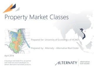 A boutique real estate firm, we partner
with hotel and resort developers to
deliver alternative real estate products.
Property Market Classes
Prepared for: University of Economics of HCMC
Prepared by: Alternaty - Alternative Real Estate
April 2014
 