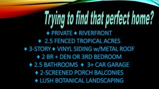 ♦ PRIVATE ♦ RIVERFRONT
♦ 2.5 FENCED TROPICAL ACRES
♦ 3-STORY ♦ VINYL SIDING w/METAL ROOF
♦ 2 BR + DEN OR 3RD BEDROOM
♦ 2.5 BATHROOMS ♦ 3+ CAR GARAGE
♦ 2-SCREENED PORCH BALCONIES
♦ LUSH BOTANICAL LANDSCAPING
 