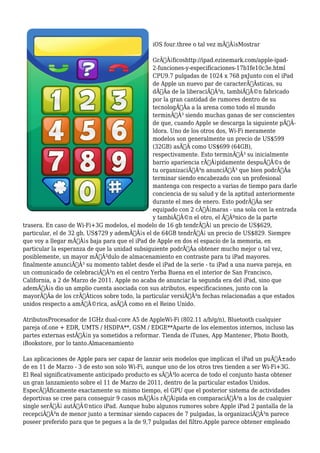 iOS four.three o tal vez mÃƒÂ¡sMostrar
GrÃƒÂ¡ficoshttp://ipad.ezinemark.com/apple-ipad-
2-funciones-y-especificaciones-17b1fe10c3e.html
CPU9.7 pulgadas de 1024 x 768 pxJunto con el iPad
de Apple un nuevo par de caracterÃƒÂsticas, su
dÃƒÂa de la liberaciÃƒÂ³n, tambiÃƒÂ©n fabricado
por la gran cantidad de rumores dentro de su
tecnologÃƒÂa a la arena como todo el mundo
terminÃƒÂ³ siendo muchas ganas de ser conscientes
de que, cuando Apple se descarga la siguiente pÃƒÂ-
ldora. Uno de los otros dos, Wi-Fi meramente
modelos son generalmente un precio de US$599
(32GB) asÃƒÂ como US$699 (64GB),
respectivamente. Esto terminÃƒÂ³ su inicialmente
barrio apariencia rÃƒÂ¡pidamente despuÃƒÂ©s de
tu organizaciÃƒÂ³n anunciÃƒÂ³ que bien podrÃƒÂa
terminar siendo encabezado con un profesional
mantenga con respecto a varias de tiempo para darle
conciencia de su salud y de la aptitud anteriormente
durante el mes de enero. Esto podrÃƒÂa ser
equipado con 2 cÃƒÂ¡maras - una sola con la entrada
y tambiÃƒÂ©n el otro, el ÃƒÂºnico de la parte
trasera. En caso de Wi-Fi+3G modelos, el modelo de 16 gb tendrÃƒÂ¡ un precio de US$629,
particular, el de 32 gb, US$729 y ademÃƒÂ¡s el de 64GB tendrÃƒÂ¡ un precio de US$829. Siempre
que voy a llegar mÃƒÂ¡s baja para que el iPad de Apple en dos el espacio de la memoria, en
particular la esperanza de que la unidad subsiguiente podrÃƒÂa obtener mucho mejor o tal vez,
posiblemente, un mayor mÃƒÂ³dulo de almacenamiento en contraste para tu iPad mayores.
finalmente anunciÃƒÂ³ su momento tablet desde el iPad de la serie - tu iPad a una nueva pareja, en
un comunicado de celebraciÃƒÂ³n en el centro Yerba Buena en el interior de San Francisco,
California, a 2 de Marzo de 2011. Apple no acaba de anunciar la segunda era del iPad, sino que
ademÃƒÂ¡s dio un amplio cuenta asociada con sus atributos, especificaciones, junto con la
mayorÃƒÂa de los crÃƒÂticos sobre todo, la particular versiÃƒÂ³n fechas relacionadas a que estados
unidos respecto a amÃƒÂ©rica, asÃƒÂ como en el Reino Unido.
AtributosProcesador de 1GHz dual-core A5 de AppleWi-Fi (802.11 a/b/g/n), Bluetooth cualquier
pareja of.one + EDR, UMTS / HSDPA**, GSM / EDGE**Aparte de los elementos internos, incluso las
partes externas estÃƒÂ¡n ya sometidos a reformar. Tienda de iTunes, App Mantener, Photo Booth,
iBookstore, por lo tanto.Almacenamiento
Las aplicaciones de Apple para ser capaz de lanzar seis modelos que implican el iPad un puÃƒÂ±ado
de en 11 de Marzo - 3 de esto son solo Wi-Fi, aunque uno de los otros tres tienden a ser Wi-Fi+3G.
El Real significativamente anticipado producto es sÃƒÂ³lo acerca de todo el conjunto hasta obtener
un gran lanzamiento sobre el 11 de Marzo de 2011, dentro de la particular estados Unidos.
EspecÃƒÂficamente exactamente su mismo tiempo, el GPU que el posterior sistema de actividades
deportivas se cree para conseguir 9 casos mÃƒÂ¡s rÃƒÂ¡pida en comparaciÃƒÂ³n a los de cualquier
single serÃƒÂ¡ autÃƒÂ©ntico iPad. Aunque hubo algunos rumores sobre Apple iPad 2 pantalla de la
recepciÃƒÂ³n de menor junto a terminar siendo capaces de 7 pulgadas, la organizaciÃƒÂ³n parece
poseer preferido para que te pegues a la de 9,7 pulgadas del filtro.Apple parece obtener empleado
 