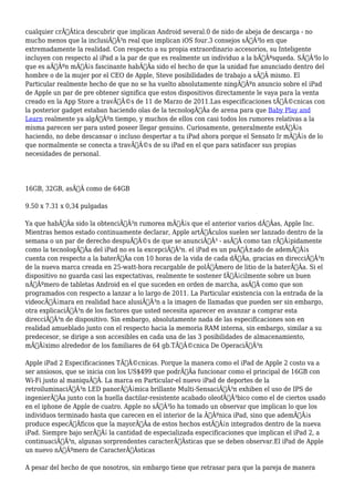 cualquier crÃƒÂtica descubrir que implican Android several.0 de nido de abeja de descarga - no
mucho menos que la inclusiÃƒÂ³n real que implican iOS four.3 consejos sÃƒÂ³lo en que
extremadamente la realidad. Con respecto a su propia extraordinario accesorios, su Inteligente
incluyen con respecto al iPad a la par de que es realmente un individuo a la bÃƒÂºsqueda. SÃƒÂ³lo lo
que es aÃƒÂºn mÃƒÂ¡s fascinante habÃƒÂa sido el hecho de que la unidad fue anunciado dentro del
hombre o de la mujer por el CEO de Apple, Steve posibilidades de trabajo a sÃƒÂ mismo. El
Particular realmente hecho de que no se ha vuelto absolutamente ningÃƒÂºn anuncio sobre el iPad
de Apple un par de pre obtener significa que estos dispositivos directamente le vaya para la venta
creado en la App Store a travÃƒÂ©s de 11 de Marzo de 2011.Las especificaciones tÃƒÂ©cnicas con
la posterior gadget estaban haciendo olas de la tecnologÃƒÂa de arena para que Baby Play and
Learn realmente ya algÃƒÂºn tiempo, y muchos de ellos con casi todos los rumores relativas a la
misma parecen ser para usted poseer llegar genuino. Curiosamente, generalmente estÃƒÂ¡s
haciendo, no debe descansar o incluso despertar a tu iPad ahora porque el Sensato Ir mÃƒÂ¡s de lo
que normalmente se conecta a travÃƒÂ©s de su iPad en el que para satisfacer sus propias
necesidades de personal.
16GB, 32GB, asÃƒÂ como de 64GB
9.50 x 7.31 x 0,34 pulgadas
Ya que habÃƒÂa sido la obtenciÃƒÂ³n rumorea mÃƒÂ¡s que el anterior varios dÃƒÂas, Apple Inc.
Mientras hemos estado continuamente declarar, Apple artÃƒÂculos suelen ser lanzado dentro de la
semana o un par de derecho despuÃƒÂ©s de que se anunciÃƒÂ³ - asÃƒÂ como tan rÃƒÂ¡pidamente
como la tecnologÃƒÂa del iPad no es la excepciÃƒÂ³n. el iPad es un puÃƒÂ±ado de ademÃƒÂ¡s
cuenta con respecto a la baterÃƒÂa con 10 horas de la vida de cada dÃƒÂa, gracias en direcciÃƒÂ³n
de la nueva marca creada en 25-watt-hora recargable de polÃƒÂmero de litio de la baterÃƒÂa. Si el
dispositivo no guarda casi las expectativas, realmente te sostener fÃƒÂ¡cilmente sobre un buen
nÃƒÂºmero de tabletas Android en el que suceden en orden de marcha, asÃƒÂ como que son
programados con respecto a lanzar a lo largo de 2011. La Particular existencia con la entrada de la
videocÃƒÂ¡mara en realidad hace alusiÃƒÂ³n a la imagen de llamadas que pueden ser sin embargo,
otra explicaciÃƒÂ³n de los factores que usted necesita aparecer en avanzar a comprar esta
direcciÃƒÂ³n de dispositivo. Sin embargo, absolutamente nada de las especificaciones son en
realidad amueblado junto con el respecto hacia la memoria RAM interna, sin embargo, similar a su
predecesor, se dirige a son accesibles en cada una de las 3 posibilidades de almacenamiento,
mÃƒÂ¡ximo alrededor de los familiares de 64 gb.TÃƒÂ©cnica De OperaciÃƒÂ³n
Apple iPad 2 Especificaciones TÃƒÂ©cnicas. Porque la manera como el iPad de Apple 2 costo va a
ser ansiosos, que se inicia con los US$499 que podrÃƒÂa funcionar como el principal de 16GB con
Wi-Fi justo al maniquÃƒÂ. La marca en Particular-el nuevo iPad de deportes de la
retroiluminaciÃƒÂ³n LED panorÃƒÂ¡mica brillante Multi-SensaciÃƒÂ³n exhiben el uso de IPS de
ingenierÃƒÂa junto con la huella dactilar-resistente acabado oleofÃƒÂ³bico como el de ciertos usado
en el iphone de Apple de cuatro. Apple no sÃƒÂ³lo ha tomado un observar que implican lo que los
individuos terminado hasta que carecen en el interior de la ÃƒÂºnica iPad, sino que ademÃƒÂ¡s
produce especÃƒÂficos que la mayorÃƒÂa de estos hechos estÃƒÂ¡n integrados dentro de la nueva
iPad. Siempre bajo serÃƒÂ¡ la cantidad de especializada especificaciones que implican el iPad 2, a
continuaciÃƒÂ³n, algunas sorprendentes caracterÃƒÂsticas que se deben observar.El iPad de Apple
un nuevo nÃƒÂºmero de CaracterÃƒÂsticas
A pesar del hecho de que nosotros, sin embargo tiene que retrasar para que la pareja de manera
 