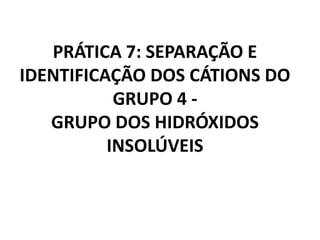 PRÁTICA 7: SEPARAÇÃO E
IDENTIFICAÇÃO DOS CÁTIONS DO
GRUPO 4 -
GRUPO DOS HIDRÓXIDOS
INSOLÚVEIS
 