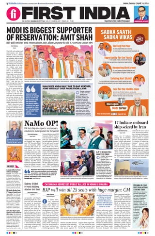 Jaipur, Sunday | April 14, 2024
RNI NUMBER: RAJENG/2019/77764 | VOL 5 | ISSUE NO. 307 | PAGES 20 | `3.00 Rajasthan’s Own English Newspaper
ﬁrstindia.co.in ﬁrstindia.co.in/epapers/jaipur theﬁrstindia theﬁrstindia theﬁrstindia
CM SHARMA ADDRESSES PUBLIC RALLIES IN NOHAR & BHADRA
BJP will win all 25 seats with huge margin: CM
Kapil Sharma
Hanumangarh
n public meet-
ing organized
on Saturday in
Nohar Dhan Mandi in
support of Churu Lok
Sabha candidate Deven-
dra Jhajharia, Chief Min-
ister Bhajan Lal Sharma
lashed out at Congress.
The Chief Minister enu-
merated achievements of
the BJP government and
sought support for the
party while claiming to
form the government at
the Center with an over-
whelming majority. CM
Sharma said that we had
promised in the assembly
elections that we will
take action against the
culprits of the paper leak.
“SIT was formed as soon
as the government was
formed. 85 trained police
officers who were copy-
ing were arrested. There
are still people who had a
role in the entire episode
and no matter how big a
person is, we are not go-
ing to spare any culprit.
Dreams of hardworking
youth are shattered due to
paper leak. Many youth
harassed by paper leak
have committed suicide,”
he said. CM also said that
even though Abhishek
Matoria lost the election
by a small margin but our
MLA is Matoria only.
“Whatever he will say,
we will do each and ev-
ery task. We will develop
Nohar area on priority,”
he said. CM said 15 kilo-
meters of our canals in
the Punjab region are un-
paved and we have start-
ed work of making them
concrete. Notably, CM
also held a public rally in
Bhadra in favour of BJP
candidate Devendra Jha-
jharia from Churu.
Chief Minister Bhajan Lal Sharma being garlanded during public
meeting ahead of Lok Sabha election, in Bhadra on Saturday.
On birth anniversary
of Bhimrao Ramji
Ambedkar, Chief
Minister Bhajan Lal
Sharma will take part
in event at Ambedkar
Circle at 10 am
I
First India Bureau
Sydney
An attacker who fatally
knifed 6 people in a Syd-
ney mall was shot dead
by police in beachside
suburb of Bondi on Sat-
urday, police said. The
assailant was shot by a
police officer after he at-
tacked shoppers in busy
Westfield Bondi Junction
shopping centre, a police
statement said. 5 of 6 vic-
tims killed were women,
while 8 people, including
a nine-month-old baby,
were taken to the hospital
with stab wounds, CP
Karen Webb told.
Sydney: 6 killed
in mass stabbing;
attacker shot dead
P10
MAA KATYAYANI
Day 6
IN BRIEF
2 people killed in fresh
violence in Manipur
Imphal: Two people were
killed in a shootout be-
tween two armed groups
in Imphal East district of
Manipur on Saturday. The
victims have not been
identified yet. The clash
occurred near Kangpokpi
district border, as the con-
firmed by police official.
CBI books Megha Engg,
2nd
biggest bonds buyer
New Delhi: The CBI has
registered a case against
Megha Engineering and
Infrastructure Ltd (MEIL)
and 11 others for alleged
corruption in connection
with execution of `351
crore project — NMDC
integrated steel plant in
Nagarnar, Chhattisgarh.
SC to hear Kejri’s plea
against arrest tomorrow
New Delhi: The Supreme
Court is scheduled to hear
on Monday Delhi CM and
AAP supremo Arvind
Kejriwal’s plea against a
high court order that has
upheld his arrest in a
money-laundering case
stemming from the al-
leged excise policy scam.
17 Indians onboard
ship seized by Iran
First India Bureau
New Delhi
There are 17 Indians
among the 25-member
crew of cargo ship ‘MSC
Aries’, which was seized
by Iran’s Revolutionary
Guards in Strait of Hor-
muz on Saturday, accord-
ing to sources. “We are
aware that a cargo ship
‘MSC Aries’ has been
taken control of by Iran.
We have learnt that there
are 17 Indian nationals
onboard. We are in touch
with the Iranian authori-
ties through diplomatic
channels, both in Tehran
and in Delhi, to ensure
security, welfare and ear-
ly release of Indian na-
tionals,” sources said.
Iran’s Revolutionary
Guards seized the Israeli-
linked cargo ship, days
after Tehran said it could
close the crucial shipping
route & warned it would
retaliate for Israeli strike
on its Syria consulate.
NaMo OP!
PM bets big on e-sports, encourages
creators to build games for the world
First India Bureau
New Delhi
The gaming industry does
not require any regula-
tion, PM Narendra Modi
said on Saturday while
asserting that it must re-
main free and only then it
will boom. In a free-
wheeling interaction with
top Indian online gamers
on a host of issues about
future as well as the chal-
lenges before e-gaming
industry, the PM posed
questions to gamers while
trying his hands at some
of games. When a gamer
Naman Mathur asked PM
Narendra Modi if there
was any need for regula-
tions for gaming sector,
he said regulate wouldn’t
be the right word because
it is govt’s nature to inter-
vene. Modi said, “Now,
envision a game aimed at
addressing global climate
issues where gamer must
explore various methods
and solutions to identify
the most sustainable ap-
proach. How do we navi-
gate through it and choose
the best approach for suc-
cess? “Take swachhata as
an example,” he said. P10
Prime Minister Narendra Modi indulging at VR (Virtual Reality) &
triying his hands at gaming during meet with India’s top gamers.
Regulation won’t help for the esports industry
which can create multiple career options for
our youth. It must grow under an organised,
legal structure. The time is to understand the world of
gaming, and mould it to our country’s needs.
NARENDRA MODI, PRIME MINISTER
BJP TO RELEASE POLL
MANIFESTO TODAY
The BJP will release
its manifesto —
Sankalp Patra — for
the Lok Sabha polls on
Sunday, with its planks of
welfare and development
besides a roadmap for
‘Viksit Bharat’ expected
to ﬁgure prominently in its
election agenda. PM Modi
and other leaders will attend
the unveiling of manifesto
at party headquarters which
coincides with the birth an-
niversary of BR Ambedkar.
AMBEDKAR JAYANTI
Iranian forces have seized container ship MSC ARIES in Strait of
Hormuz. India in touch with Iran to secure release of 17 Indians.
AICC General Secretary
and star campaigner
Priyanka Gandhi Vadra
will embark on a two-
day tour of Rajasthan
amidst the intense
campaigning for LS
election. Today, she will
address a massive pub-
lic meeting in support of
Vaibhav Gehlot
in Bhinmal
at 12 noon
and tomor-
row she will
conduct a
roadshow
in Alwar
at 11
am.
PRIYANKA ON 2-DAY
VISIT TO RAJASTHAN
STARTING TODAY
SESSIONS JUDGE (RETD) GANPAT
SINGH BHANDARI’S REPLY TO CJI’S
INITIATIVE FOR TIMELY JUSTICE!
Ravi Katara
Alwar
The BJP will neither end
reservations nor allow
anyone to do it, Home
Minister Amit Shah said
on Saturday and accused
the Congress of spread-
ing a misconception that
the ruling party wants to
abolish quota for th Dal-
its, tribals and back-
wards. “PM Modi him-
self is the biggest sup-
porter of reservation,”
Shah said at an election
rally in Alwar district’s
Harsoli. He alleged that
the Congress was “anti-
OBC” and had put in
cold storage key reports
on issue of reservation.
“Listen to me careful-
ly. Be it reservation for
Dalits, tribals or back-
ward classes, the BJP
supports it. We will nei-
ther end the reservation
nor allow anyone to do
it,” he said at the rally in
support ofAlwar LS can-
didate Bhupender Yadav.
Shah’s assertion came
in the backdrop of the
Congress’election mani-
festo promise of bringing
a constitutional amend-
ment to raise the 50 per
cent cap on reservations
for SCs, STs and OBCs.
MODIISBIGGESTSUPPORTER
OFRESERVATION:AMITSHAH
BJP will neither end reservations nor allow anyone to do it, stresses Union HM
Union Home Minister Amit Shah waves during public rally ahead of Lok Sabha poll, in support of Bhupender Yadav, at Alwar on
Saturday. Also present here are Suresh Singh Rawat, Parvesh Verma, Baba Balaknath, Sanjay Sharma and other BJP leaders.
SONIA JI’S ENTIRE
FOCUS IS ON MAKING
RAHUL THE PM AND
NOT ON YOUR SONS
AND DAUGHTERS.
THIS RAHUL BABA IS
A VEHICLE THAT WAS
LAUNCHED 20 TIMES
BUT THE LAUNCHING
FAILED EVERY TIME.
AMIT SHAH,
UNION HOME MINISTER
SHAH SKIPS NOIDA RALLY DUE TO BAD WEATHER,
JOINS VIRTUALLY OVER PHONE FROM ALWAR
Despite inclement
weather in Noida,
Shah did not
disappoint gathering.
His public meeting was
scheduled to be held
in Noida on Saturday
evening, however, due to
the bad weather, the UHM
could not reach. In this
situation, Shah addressed
Noida public meeting
over phone from Alwar.
First India News showed
exclusive photos while he
addressed virtual meeting.
 