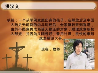 洪汉义
以前：一个从军阀家庭出身的孩子，在解放后及中国
大陆史无前例的内斗历经后，全家辗转来到香港，
由於不愿意再成為受人欺压的对象，顺理成章地加
入帮派，并因為头脑号好、善用计谋，很快的窜起
成為帮派大哥。
现在：牧师
 