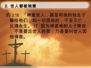 2. 世人都被祂爱
约 3:16 「神爱世人，甚至将他的独生子
赐给他们，叫一切信他的，不至灭亡，
反得永生。 17 因为神差他的儿子降世
，不是要定世人的罪，乃是要叫世人因
他得救。
 