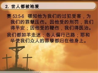 2. 世人都被祂爱
赛 53:5-6 哪知他为我们的过犯受害，为
我们的罪孽压伤。因他受的刑罚，我们
得平安；因他受的鞭伤，我们得医治。
我们都如羊走迷；各人偏行己路；耶和
华使我们众人的罪孽都归在他身上。
 