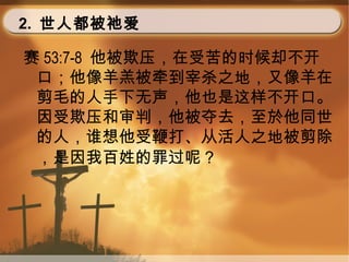 2. 世人都被祂爱
赛 53:7-8 他被欺压，在受苦的时候却不开
口；他像羊羔被牵到宰杀之地，又像羊在
剪毛的人手下无声，他也是这样不开口。
因受欺压和审判，他被夺去，至於他同世
的人，谁想他受鞭打、从活人之地被剪除
，是因我百姓的罪过呢？
 
