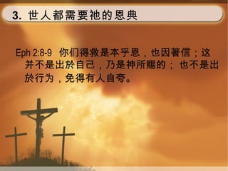 3. 世人都需要祂的恩典
Eph 2:8-9 你们得救是本乎恩，也因著信；这
并不是出於自己，乃是神所赐的； 也不是出
於行为，免得有人自夸。
 