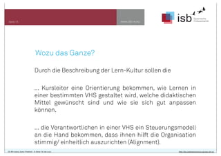 www.isb-w.euSeite 13
CC-BY-Lizenz, Autor: Friedrich - A. Ittner für isb-w.eu http://de.creativecommons.org/was-ist-cc/
Wozu das Ganze?
Durch die Beschreibung der Lern-Kultur sollen die
... Kursleiter eine Orientierung bekommen, wie Lernen in
einer bestimmten VHS gestaltet wird, welche didaktischen
Mittel gewünscht sind und wie sie sich gut anpassen
können.
... die Verantwortlichen in einer VHS ein Steuerungsmodell
an die Hand bekommen, dass ihnen hilft die Organisation
stimmig/ einheitlich auszurichten (Alignment).
 