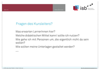 www.isb-w.euSeite 16
CC-BY-Lizenz, Autor: Friedrich - A. Ittner für isb-w.eu http://de.creativecommons.org/was-ist-cc/
Fragen des Kursleiters?
Was erwarten LernerInnen hier?
Welche didaktischen Mittel kann/ sollte ich nutzen?
Wie gehe ich mit Personen um, die eigentlich nicht da sein
wollen?
Wie sollten meine Unterlagen gestaltet werden?
....
 