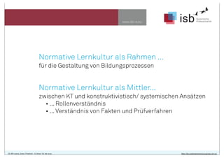 www.isb-w.eu
Normative Lernkultur als Rahmen ...
für die Gestaltung von Bildungsprozessen
Normative Lernkultur als Mittler...
zwischen KT und konstruktivistisch/ systemischen Ansätzen
• ... Rollenverständnis
• ...Verständnis von Fakten und Prüfverfahren
CC-BY-Lizenz, Autor: Friedrich - A. Ittner für isb-w.eu http://de.creativecommons.org/was-ist-cc/
 