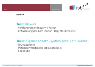 AGENDA
www.isb-w.euSeite 3
Teil I:Diskurs
• Verständnisse von (Lern-) Kultur
• Entwicklung des Lern-Kultur - Begriffs (Timeline)
Teil II:Eigener Ansatz „Systemische-Lern-Kultur“
• Grundgedanke
• Perspektivmodell des isb als Beispiel
• Fallstudie
CC-BY-Lizenz, Autor: Friedrich - A. Ittner für isb-w.eu http://de.creativecommons.org/was-ist-cc/
 