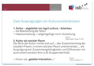 www.isb-w.euSeite 4
Zwei Ausprägungen von Kulturverständnissen
1. Kultur - abgeleitet von (agri) cultura - Ackerbau
... die Bearbeitung der Natur
-> Idealvorstellung -> allgemgültige norm.Vorstellung
2. Kultur als sozialer Raum
Der Blick der Kultur richtet sich auf ... den Zusammenhang der
sozialen Praxen, in einem sozialen Raum untereinander, ... als
Ausprägung von Zusammengehörigkeiten und Differenzen mit
auch einem sozialen Sinn (z.B. Gruppenidentität)
-> Kultur als „gelebte Interaktion...“
Quelle:
Huber Ludwig, S. 17.
CC-BY-Lizenz, Autor: Friedrich - A. Ittner für isb-w.eu http://de.creativecommons.org/was-ist-cc/
Quelle:
Regenbogen/ Meyer, S. 367.
 