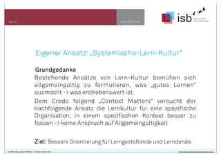 www.isb-w.euSeite 9
CC-BY-Lizenz, Autor: Friedrich - A. Ittner für isb-w.eu http://de.creativecommons.org/was-ist-cc/
Eigener Ansatz:„Systemische-Lern-Kultur“
Grundgedanke
Bestehende Ansätze von Lern-Kultur bemühen sich
allgemeingültig zu formulieren, was „gutes Lernen“
ausmacht -> was erstrebenswert ist.
Dem Credo folgend „Context Matters“ versucht der
nachfolgende Ansatz die Lernkultur für eine spezifische
Organisation, in einem spezifischen Kontext besser zu
fassen -> keine Anspruch auf Allgemeingültigkeit
Ziel: Bessere Orientierung für Lerngestaltende und Lerndende
 