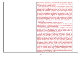 documentelor prin mijloace electronice de transmitere la distan ,
precum i condi iile în care aceasta se realizeaz se aprob prin
ordin al ministrului finan elor publice.
(5) În cazul cererilor, înscrisurilor sau documentelor transmise de
c tre contribuabili organelor fiscale ale autorit ilor administra iei
publice locale, mijloacele electronice de transmitere la distan ,
procedura de transmitere a cererilor, înscrisurilor ori documentelor
prin mijloace electronice de transmitere la distan , precum i
condi iile în care aceasta se realizeaz se aprob prin ordin comun
al ministrului dezvolt rii regionale i administra iei publice i al
ministrului finan elor publice. Pentru organul fiscal al unei autorit i a
administra iei publice locale, consiliul local stabile te, prin hot râre,
în func ie de capacitatea tehnic disponibil , mijloacele electronice
de transmitere la distan ce pot fi utilizate de c tre contribuabil.
ART. 71^2
Identificarea contribuabililor în mediul electronic
Contribuabilii care depun cereri, înscrisuri sau documente la
organul fiscal, prin mijloace electronice de transmitere la distan , se
identific în rela ia cu organul fiscal astfel:
a) persoanele juridice, asocierile i alte entit i f r personalitate
juridic , precum i persoanele fizice care desf oar activit i
economice în mod independent ori exercit profesii libere se
identific numai cu certificate digitale calificate;
b) persoanele fizice, altele decât cele prev zute la lit. a), se
identific prin intermediul furnizorilor de servicii publice de
autentificare electronic autoriza i potrivit legii sau prin diverse
dispozitive, cum ar fi certificat digital calificat, creden iale de tip
utilizator/parol înso ite de liste de coduri de autentificare de unic
folosin , telefon mobil, digipass ori alte dispozitive stabilite prin
ordin al ministrului finan elor publice, în cazul identific rii acestor
persoane în rela ia cu organele fiscale din cadrul Agen iei Na ionale
de Administrare Fiscal , sau, dup caz, prin ordin comun al
ministrului dezvolt rii regionale i administra iei publice i al
ministrului finan elor publice, în cazul identific rii acestor persoane în
rela ia cu organele fiscale ale autorit ilor administra iei publice
locale. În aceste cazuri, cererile, înscrisurile sau documentele se
consider semnate dac sunt îndeplinite toate condi iile din ordinele
prev zute la art. 71^1 alin. (4) i (5)."
5/6
 