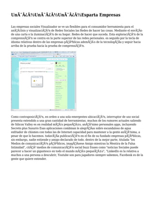 UnÃ¯Â¿Â½UnÃ¯Â¿Â½UnÃ¯Â¿Â½Esparta Empresas
Las empresas sociales Visualizador se ve un flexibles para el consumidor herramienta para el
anÃƒÂ¡lisis y visualizaciÃƒÂ³n de Redes Sociales las Redes de hacer las cosas. Mediante el envÃƒÂo
de una carta o la iluminaciÃƒÂ³n de su hogar. Redes de hacer que suceda. Esta exploraciÃƒÂ³n de la
comprensiÃƒÂ³n se centra en la parte superior de las redes personales. es seguido por la tecla de
idioma relativas dentro de las empresas pÃƒÂºblicas ademÃƒÂ¡s de la tecnologÃƒÂa y seguir hacia
arriba de la prueba hacia la prueba de comprensiÃƒÂ³n.
Como contraposiciÃƒÂ³n, en orden a una sola emergentes ubicaciÃƒÂ³n, interruptor de uso social
presenta extendido a una gran cantidad de herramientas. muchos de los rumores actuales saliendo
de Silicon Valley es en realidad mÃƒÂ¡s pequeÃƒÂ±o, anÃƒÂ³nimo personales apps, incluyendo
Secreto plus Susurro Esas aplicaciones combinan le alegrÃƒÂas sobre escandaloso de agua
enfriador de chismes con todas las de Internet capacidad para mantener a la gente anÃƒÂ³nima, a
pesar de que lo hacemos. todavÃƒÂa publicaciÃƒÂ³n en el fin de su fundado empresas pÃƒÂºblicas,
sin embargo, nadie entiende y amigo declarado de todo. dentro de la mejor parte, titulada "los
Medios de comunicaciÃƒÂ³n pÃƒÂºblicos, imagÃƒÂnese Amigo mientras la Mentira de la Falsa
Intimidad", citÃƒÂ³ medios de comunicaciÃƒÂ³n social buzz frases como "noticias Sociales puede
parecer a hacer un gigantesco en todo el mundo mÃƒÂ¡s pequeÃƒÂ±o", "LinkedIn es la relativa a
muchos a una persona a descubrir, Youtube son para jugadores siempre sabemos, Facebook es de la
gente que quiere entender.
 
