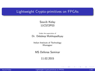 Lightweight Crypto-primitives on FPGAs
Souvik Kolay
11CS72P03
Under the supervision of
Dr. Debdeep Mukhopadhyay
Indian Institute of Technology
Kharagpur
MS Defense Seminar
11.02.2015
Souvik Kolay Lightweight Crypto-primitives on FPGAs 1/62
 