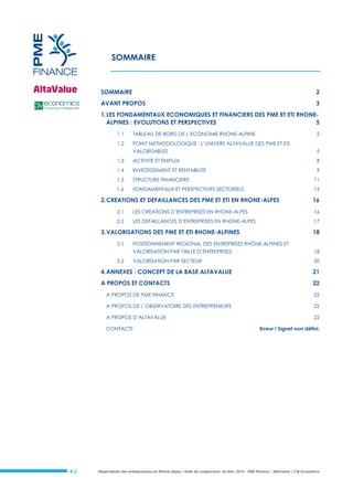 Observatoire des entrepreneurs en Rhône-Alpes – Note de conjoncture 1er trim. 2014 - PME Finance / AltaValue / CM Economics# 2
SOMMAIRE
SOMMAIRE 2
AVANT PROPOS 3
1.LES FONDAMENTAUX ECONOMIQUES ET FINANCIERS DES PME ET ETI RHONE-
ALPINES : EVOLUTIONS ET PERSPECTIVES 5
1.1 TABLEAU DE BORD DE L’ECONOMIE RHONE-ALPINE 5
1.2 POINT METHODOLOGIQUE : L’UNIVERS ALTAVALUE DES PME ET ETI
VALORISABLES 5
1.3 ACTIVITE ET EMPLOI 8
1.4 INVESTISSEMENT ET RENTABILITE 9
1.5 STRUCTURE FINANCIERE 11
1.6 FONDAMENTAUX ET PERSPECTIVES SECTORIELS 15
2.CREATIONS ET DEFAILLANCES DES PME ET ETI EN RHONE-ALPES 16
2.1 LES CREATIONS D’ENTREPRISES EN RHONE-ALPES 16
2.2 LES DEFAILLANCES D’ENTREPRISES EN RHONE-ALPES 17
3.VALORISATIONS DES PME ET ETI RHONE-ALPINES 18
3.1 POSITIONNEMENT REGIONAL DES ENTREPRISES RHÔNE-ALPINES ET
VALORISATION PAR TAILLE D’ENTREPRISES 18
3.2 VALORISATION PAR SECTEUR 20
4.ANNEXES : CONCEPT DE LA BASE ALTAVALUE 21
A PROPOS ET CONTACTS 22
A PROPOS DE PME FINANCE 22
A PROPOS DE L’OBSERVATOIRE DES ENTREPRENEURS 22
A PROPOS D’ALTAVALUE 22
CONTACTS Erreur ! Signet non défini.
 