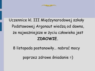 Uczennice kl. III Międzynarodowej szkoły Podstawowej Argonaut wiedzą od dawna, że najważniejsze w życiu człowieka jest  ZDROWIE. 8 listopada postanowiły… nabrać mocy poprzez zdrowe śniadanie =) 