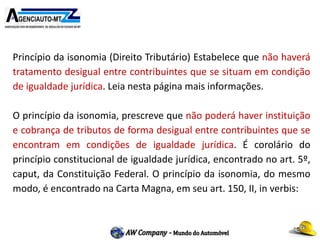 Princípio da isonomia (Direito Tributário) Estabelece que não haverá
tratamento desigual entre contribuintes que se situam em condição
de igualdade jurídica. Leia nesta página mais informações.
O princípio da isonomia, prescreve que não poderá haver instituição
e cobrança de tributos de forma desigual entre contribuintes que se
encontram em condições de igualdade jurídica. É corolário do
princípio constitucional de igualdade jurídica, encontrado no art. 5º,
caput, da Constituição Federal. O princípio da isonomia, do mesmo
modo, é encontrado na Carta Magna, em seu art. 150, II, in verbis:
 