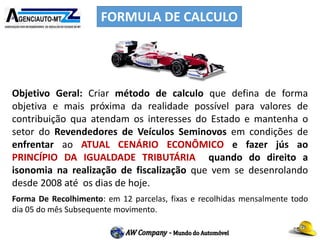 FORMULA DE CALCULO
Objetivo Geral: Criar método de calculo que defina de forma
objetiva e mais próxima da realidade possível para valores de
contribuição qua atendam os interesses do Estado e mantenha o
setor do Revendedores de Veículos Seminovos em condições de
enfrentar ao ATUAL CENÁRIO ECONÔMICO e fazer jús ao
PRINCÍPIO DA IGUALDADE TRIBUTÁRIA quando do direito a
isonomia na realização de fiscalização que vem se desenrolando
desde 2008 até os dias de hoje.
Forma De Recolhimento: em 12 parcelas, fixas e recolhidas mensalmente todo
dia 05 do mês Subsequente movimento.
 