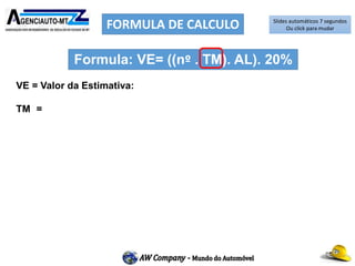 FORMULA DE CALCULO
VE = Valor da Estimativa:
TM = Ticket Médio: (R$ 29.668,00 – Vinte e nove mil, seiscentos e
sessenta e oito reais). Resultado do calculo aritmético dos valores dos
veículos seminovos vendidos por um período de 30 dias.
Nº = nº médio de veículos em estoque Mês:
AL = Alíquota Percentual do ICMS (com a Redução da Base de calculo)
(0,85%).
20% = Percentual de Giro de estoque mês
Formula: VE= ((nº . TM). AL). 20%
Slides automáticos 7 segundos
Ou click para mudar
 